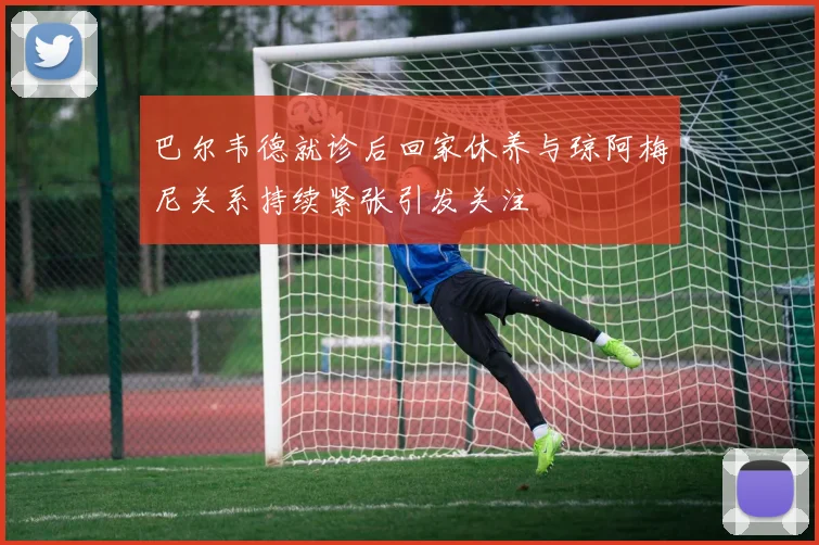 巴尔韦德就诊后回家休养与琼阿梅尼关系持续紧张引发关注