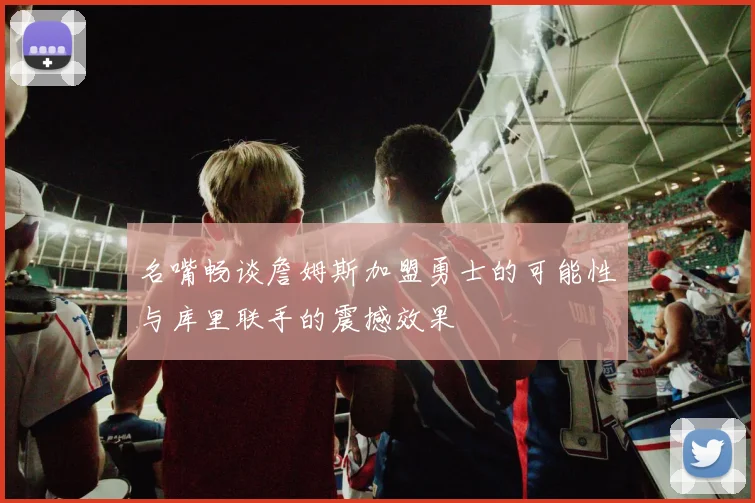 名嘴畅谈詹姆斯加盟勇士的可能性与库里联手的震撼效果