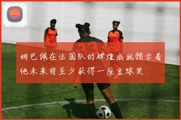 姆巴佩在法国队的辉煌成就预示着他未来将至少获得一座金球奖