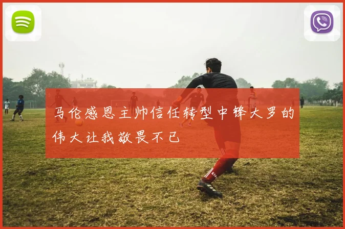 马伦感恩主帅信任转型中锋大罗的伟大让我敬畏不已