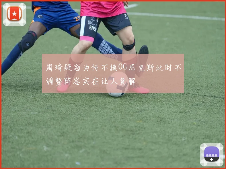 周琦疑惑为何不换OG尼克斯此时不调整阵容实在让人费解