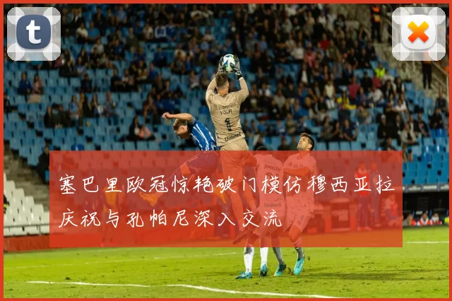 塞巴里欧冠惊艳破门模仿穆西亚拉庆祝与孔帕尼深入交流