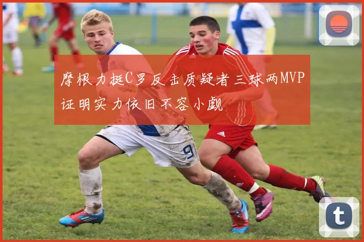 摩根力挺C罗反击质疑者三球两MVP证明实力依旧不容小觑