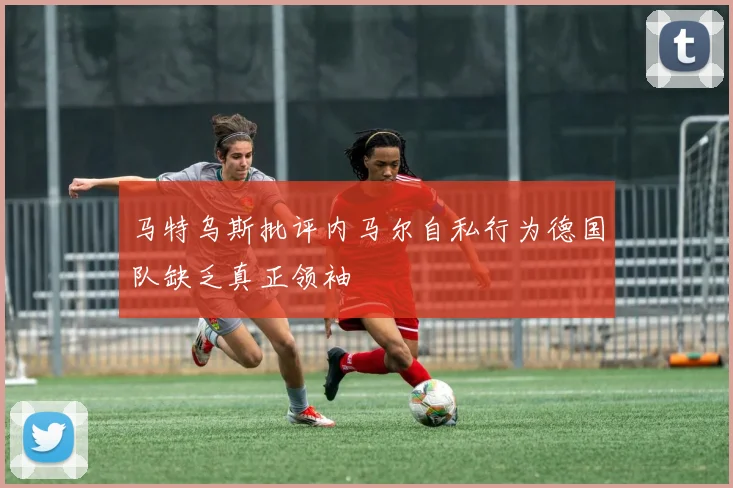 马特乌斯批评内马尔自私行为德国队缺乏真正领袖