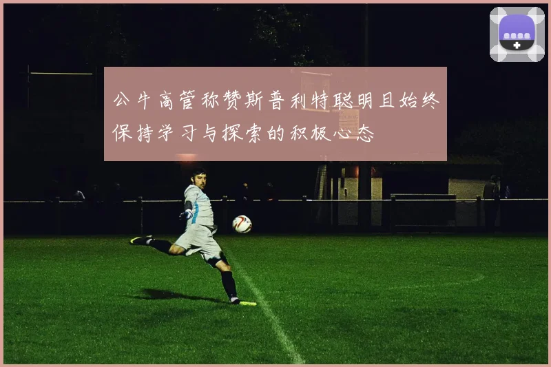 公牛高管称赞斯普利特聪明且始终保持学习与探索的积极心态