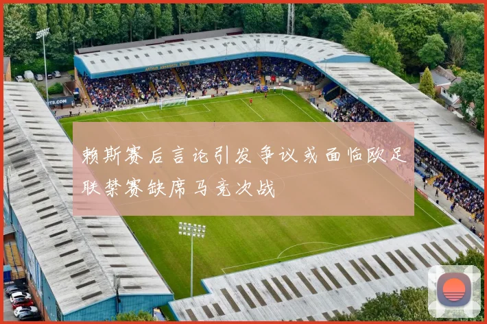 赖斯赛后言论引发争议或面临欧足联禁赛缺席马竞次战