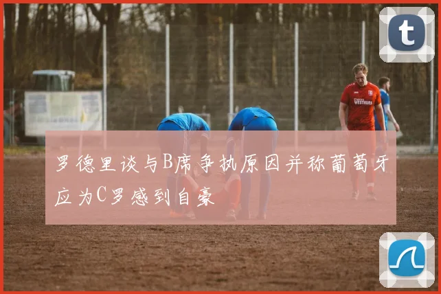 罗德里谈与B席争执原因并称葡萄牙应为C罗感到自豪