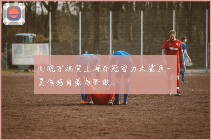 刘晓宇祝贺上海夺冠曾为大鲨鱼一员倍感自豪与骄傲