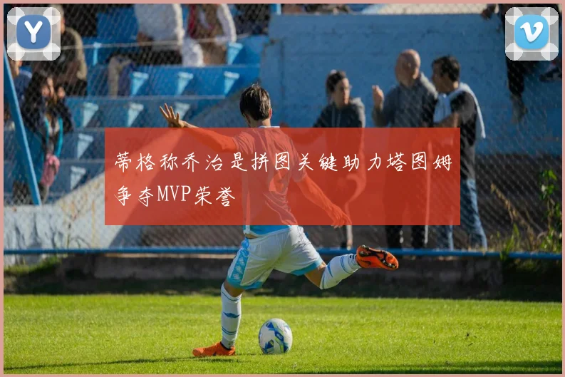 蒂格称乔治是拼图关键助力塔图姆争夺MVP荣誉