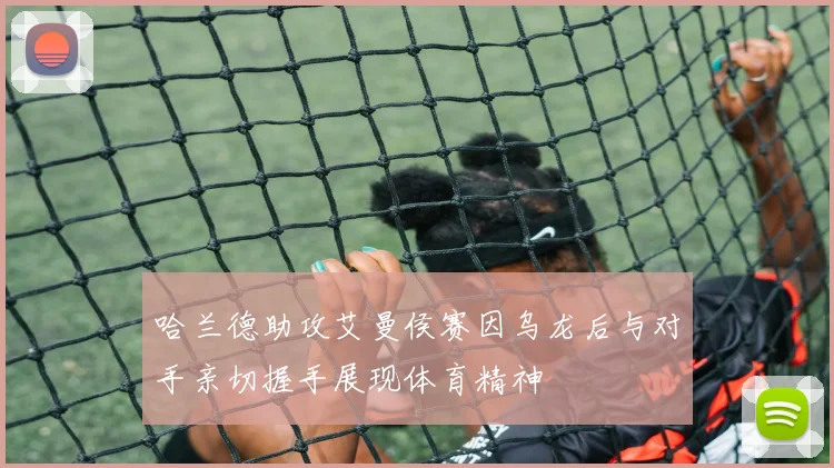 哈兰德助攻艾曼侯赛因乌龙后与对手亲切握手展现体育精神