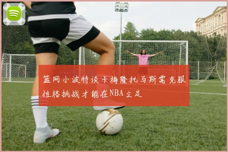 篮网小波特谈卡梅隆托马斯需克服性格挑战才能在NBA立足
