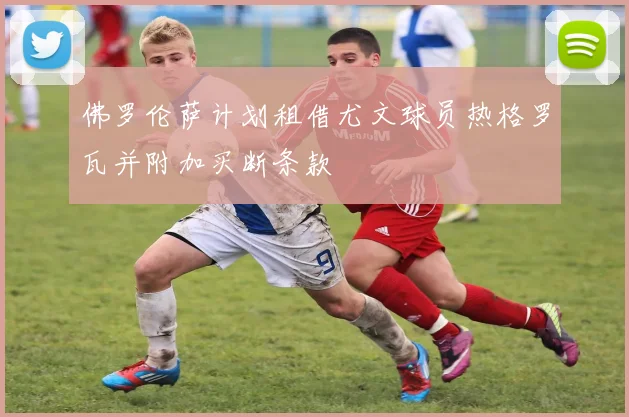 佛罗伦萨计划租借尤文球员热格罗瓦并附加买断条款