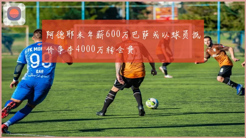 阿德耶米年薪600万巴萨或以球员抵价争夺4000万转会费
