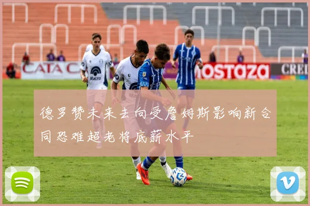 德罗赞未来去向受詹姆斯影响新合同恐难超老将底薪水平